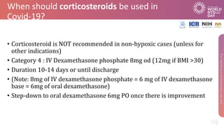 When should corticosteroids be used in
Covid-19?
• Corticosteroid is NOT recommended in non-hypoxic cases (unless for
other indications)
• Category 4 : IV Dexamethasone phosphate 8mg od (12mg if BMI >30)
• Duration 10-14 days or until discharge
• (Note: 8mg of IV dexamethasone phosphate = 6 mg of IV dexamethasone
base = 6mg of oral dexamethasone)
• Step-down to oral dexamethasone 6mg PO once there is improvement
 