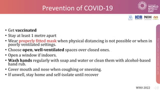 Prevention of COVID-19
• Get vaccinated
• Stay at least 1 metre apart
• Wear properly fitted mask when physical distancing is not possible or when in
poorly ventilated settings.
• Choose open, well-ventilated spaces over closed ones.
• Open a window if indoors.
• Wash hands regularly with soap and water or clean them with alcohol-based
hand rub.
• Cover mouth and nose when coughing or sneezing.
• If unwell, stay home and self-isolate until recover
WHO 2022
 