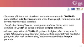 • Shortness of breath and diarrhoea were more common in COVID-19
patients than in influenza patients, while fever, cough, running nose and
sore throat were less common.
• Cough, shortness of breath, running nose and sore throat were more
common in COVID-19 patients than in dengue patients.
• A lower proportion of COVID-19 patients had fever, diarrhoea, muscle
aches, fatigue/malaise, abdominal pain, bleeding, conjunctivitis, headache,
joint pain, skin rash and vomiting/nausea compared with dengue
patients.
 