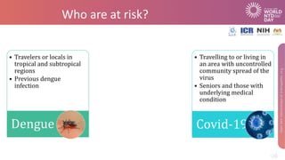 Who are at risk?
• Travelling to or living in
an area with uncontrolled
community spread of the
virus
• Seniors and those with
underlying medical
condition
Covid-19
• Travelers or locals in
tropical and subtropical
regions
• Previous dengue
infection
Dengue
 