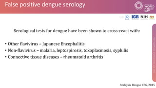 False positive dengue serology
Serological tests for dengue have been shown to cross-react with:
• Other flavivirus – Japanese Encephalitis
• Non-flavivirus – malaria, leptospirosis, toxoplasmosis, syphilis
• Connective tissue diseases – rheumatoid arthritis
Malaysia Dengue CPG, 2015
 