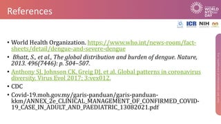 References
• World Health Organization. https://www.who.int/news-room/fact-
sheets/detail/dengue-and-severe-dengue
• Bhatt, S., et al., The global distribution and burden of dengue. Nature,
2013. 496(7446): p. 504–507.
• Anthony SJ, Johnson CK, Greig DJ, et al. Global patterns in coronavirus
diversity. Virus Evol 2017; 3:vex012.
• CDC
• Covid-19.moh.gov.my/garis-panduan/garis-panduan-
kkm/ANNEX_2e_CLINICAL_MANAGEMENT_OF_CONFIRMED_COVID-
19_CASE_IN_ADULT_AND_PAEDIATRIC_13082021.pdf
 
