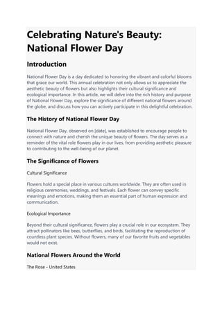 Celebrating Nature's Beauty:
National Flower Day
Introduction
National Flower Day is a day dedicated to honoring the vibrant and colorful blooms
that grace our world. This annual celebration not only allows us to appreciate the
aesthetic beauty of flowers but also highlights their cultural significance and
ecological importance. In this article, we will delve into the rich history and purpose
of National Flower Day, explore the significance of different national flowers around
the globe, and discuss how you can actively participate in this delightful celebration.
The History of National Flower Day
National Flower Day, observed on [date], was established to encourage people to
connect with nature and cherish the unique beauty of flowers. The day serves as a
reminder of the vital role flowers play in our lives, from providing aesthetic pleasure
to contributing to the well-being of our planet.
The Significance of Flowers
Cultural Significance
Flowers hold a special place in various cultures worldwide. They are often used in
religious ceremonies, weddings, and festivals. Each flower can convey specific
meanings and emotions, making them an essential part of human expression and
communication.
Ecological Importance
Beyond their cultural significance, flowers play a crucial role in our ecosystem. They
attract pollinators like bees, butterflies, and birds, facilitating the reproduction of
countless plant species. Without flowers, many of our favorite fruits and vegetables
would not exist.
National Flowers Around the World
The Rose - United States
 