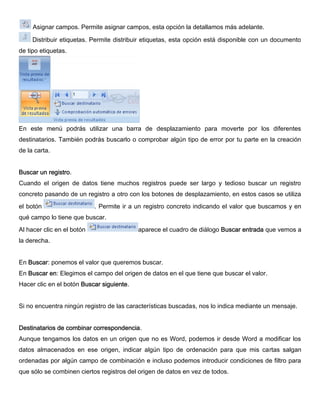 Asignar campos. Permite asignar campos, esta opción la detallamos más adelante.
Distribuir etiquetas. Permite distribuir etiquetas, esta opción está disponible con un documento
de tipo etiquetas.
En este menú podrás utilizar una barra de desplazamiento para moverte por los diferentes
destinatarios. También podrás buscarlo o comprobar algún tipo de error por tu parte en la creación
de la carta.
Buscar un registro.
Cuando el origen de datos tiene muchos registros puede ser largo y tedioso buscar un registro
concreto pasando de un registro a otro con los botones de desplazamiento, en estos casos se utiliza
el botón . Permite ir a un registro concreto indicando el valor que buscamos y en
qué campo lo tiene que buscar.
Al hacer clic en el botón aparece el cuadro de diálogo Buscar entrada que vemos a
la derecha.
En Buscar: ponemos el valor que queremos buscar.
En Buscar en: Elegimos el campo del origen de datos en el que tiene que buscar el valor.
Hacer clic en el botón Buscar siguiente.
Si no encuentra ningún registro de las características buscadas, nos lo indica mediante un mensaje.
Destinatarios de combinar correspondencia.
Aunque tengamos los datos en un origen que no es Word, podemos ir desde Word a modificar los
datos almacenados en ese origen, indicar algún tipo de ordenación para que mis cartas salgan
ordenadas por algún campo de combinación e incluso podemos introducir condiciones de filtro para
que sólo se combinen ciertos registros del origen de datos en vez de todos.
 