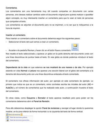 Comentarios.
Los comentarios son una herramienta muy útil cuando compartes un documento con varias
personas, sino deseas realizar cambios sobre el documento original pero quieres matizar o apostillar
algún concepto, es muy interesante insertar un comentario para que lo vean el resto de personas
que comparten el texto.
Los comentarios se adjuntan al documento pero no se imprimen, a no ser que lo indiquemos a la
hora de imprimir.
Insertar un comentario.
Para insertar un comentario sobre el documento debemos seguir los siguientes pasos:
- Seleccionar el texto del cual vamos a crear un comentario.
- Acceder a la pestaña Revisar y hacer clic en el botón Nuevo comentario .
Nos resalta el texto seleccionado y aparece un globo en la parte derecha del documento unido con
una línea discontinua de puntos hasta el texto. En ese globo es donde podemos introducir el texto
del comentario.
Dependiendo de la vista en que estemos se nos mostrará de una manera o de otra. Por ejemplo
estando en vista Normal o Lectura nos aparece una sección lateral con el globo del comentario a la
derecha del documento junto con una línea discontinua enlazada al texto comentado.
El comentario nos ofrece información del autor, por ejemplo en este comentario de ejemplo. Lo
primero que indica es que es un comentario, entre corchetes escribe las iniciales del autor (AC-->
AulaClic) y el número de comentarios que ha realizado este autor, a continuación muestra el texto
del comentario.
En otras vistas, como Esquema o Borrador el texto aparece resaltado pero para poder ver los
comentarios deberemos abrir el Panel de Revisión.
Para ello deberemos desplegar la opción Panel de revisiones y escoger el lugar donde lo queremos
mostrar, en la zona inferior de forma horizontal o a la izquierda del texto de forma vertical.
 