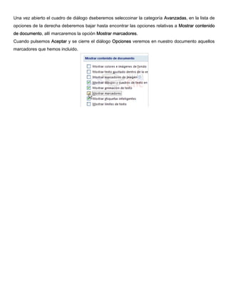 Una vez abierto el cuadro de diálogo dseberemos seleccoinar la categoría Avanzadas, en la lista de
opciones de la derecha deberemos bajar hasta encontrar las opciones relativas a Mostrar contenido
de documento, allí marcaremos la opción Mostrar marcadores.
Cuando pulsemos Aceptar y se cierre el diálogo Opciones veremos en nuestro documento aquellos
marcadores que hemos incluido.
 