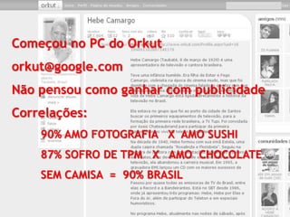 Começou no PC do Orkut
orkut@google.com
Não pensou como ganhar com publicidade
Correlações:
    90% AMO FOTOGRAFIA X AMO SUSHI
    87% SOFRO DE TPM X AMO CHOCOLATE
    SEM CAMISA = 90% BRASIL
 