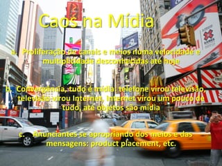 Caos na Mídia
 a. Proliferação de canais e meios numa velocidade e
          multiplicidade desconhecidas até hoje


b. Convergência, tudo é mídia: telefone virou televisão,
   televisão virou Internet, Internet virou um pouco de
                tudo, até objetos são mídia


   c. Anunciantes se apropriando dos meios e das
         mensagens: product placement, etc.
 