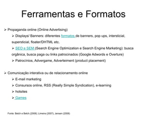 Ferramentas e Formatos
 Propaganda online (Online Advertising)
      Displays/ Banners: diferentes formatos de banners, pop ups, intersticial,
     supersticial, floater/DHTML etc.
      SEO e SEM (Search Engine Optimization e Search Engine Marketing): busca
     orgânica, busca paga ou links patrocinados (Google Adwords e Overture)
      Patrocínios, Advergame, Adverteiment (product placement)


 Comunicação interativa ou de relacionamento online
      E-mail marketing
      Consursos online, RSS (Really Simple Syndication), e-learning
      hotsites
      Games



  Fonte: Belch e Belch (2008); Limeira (2007); Jensen (2008)
 