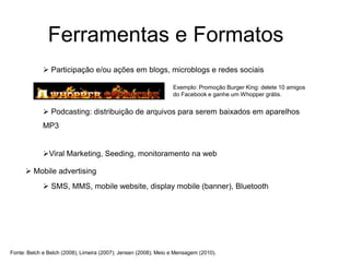 Ferramentas e Formatos
              Participação e/ou ações em blogs, microblogs e redes sociais

                                                                 Exemplo: Promoção Burger King: delete 10 amigos
                                                                 do Facebook e ganhe um Whopper grátis.


              Podcasting: distribuição de arquivos para serem baixados em aparelhos
             MP3


             Viral Marketing, Seeding, monitoramento na web

       Mobile advertising
              SMS, MMS, mobile website, display mobile (banner), Bluetooth




Fonte: Belch e Belch (2008); Limeira (2007); Jensen (2008); Meio e Mensagem (2010).
 