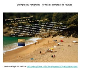 Exemplo Itau Personalité – estréia do comercial no Youtube




Seleção AdAge no Youtube: http://www.youtube.com/user/AdAge#g/c/A20A26661E4759AF
 