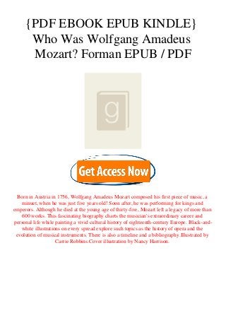 {PDF EBOOK EPUB KINDLE}
Who Was Wolfgang Amadeus
Mozart? Forman EPUB / PDF
Born in Austria in 1756, Wolfgang Amadeus Mozart composed his first piece of music, a
minuet, when he was just five years old! Soon after, he was performing for kings and
emperors. Although he died at the young age of thirty-five, Mozart left a legacy of more than
600 works. This fascinating biography charts the musician's extraordinary career and
personal life while painting a vivid cultural history of eighteenth-century Europe. Black-and-
white illustrations on every spread explore such topics as the history of opera and the
evolution of musical instruments. There is also a timeline and a bibliography.Illustrated by
Carrie Robbins.Cover illustration by Nancy Harrison.
 