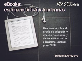 eBooks:
escenario actual y tendencias
Una mirada sobre el
grado de adopción y
difusión de eBooks, y
de los escenarios del
ecosistema editorial
para 2020.
Esteban Etcheverry
 