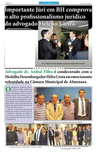 PÁGINA - 6

GAZETA DOS VALES

Jan. e Fev. de 2014

Importante Júri em BH comprova
o alto profissionalismo jurídico
do advogado Heleno Vieira
Chacina que obteve repercussão nacional
na Fazenda Aliança, situada na zona rural do
município de Felizburgo, ocorrida em decorrência de sua invasão por indivíduos auto-intitulados “sem terra”, após conflito entre o proprietário e invasores que resultou na morte de
alguns deles, teve como advogado de defesa em
júri realizado na capital mineira o advogado almenarense Heleno Vieira – tido como grande
revelação na área jurídica de Minas Gerais.
Embora bastante embaraçosa fosse a situação judicial dos acusados, hábil, Heleno Vieira
galgou excepcional êxito ao defendê-los. Explanado o seu conjunto de teses, o advogado
sensibilizou significativamente a todos, especialmente aos jurados, demonstrando surpreendente talento, fundamentação jurídica e
alto poder em persuadir. Entrevistado pela imprensa televisada, Heleno reiterou os argumentos da sua defesa galgando suposto substancial
apoio da opinião pública nacional.

Dr. Heleno Vieira dando entrevista após Júri em BH

Advogado dr. Aníbal Filho é condecorado com a
Medalha Desembargador Hélio Costa em emocionante
solenidade na Câmara Municipal de Almenara

O

advogado dr. Aníbal de Oliveira Siqueira Filho, profissional
jurídico que desfruTa da mais
elevada conceituação moral e técnica e
também um dos mais atuantes no nordeste de Minas Gerais, presidente da
38ª Subseção da OAB/Almenara, merecidamente fez jus à Medalha Desembargador Hélio Costa, destacada honraria
àqueles que prestam relevantes serviços
à Justiça de Minas Gerais.
Durante a concorrida solenidade de
entrega da elevada comenda que teve
o Legislativo Municipal de Almenara
como palco, enaltecido por todos, o
homenageado foi alvo dos mais sinceros
cumprimentos.
Joaquim (Pé de Quento), dr. Aníbal, João Neto e dr. Heleno

Evandro, João Neto, Dr. Aníbal, Neo, dr. Heleno e dr. Moisés

Autoridades presente durantre entrega da Medalha
Desembargador Hélio Costa

 