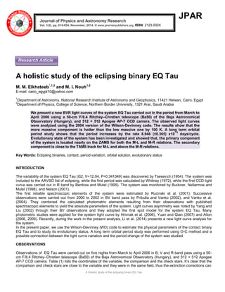 A Holistic study of the eclipsing binary EQ Tau 
JPAR 
A holistic study of the eclipsing binary EQ Tau M. M. Elkhateeb*,1,2 and M. I. Nouh1,2 
E-mail: cairo_egypt10@yahoo.com 1Department of Astronomy, National Research Institute of Astronomy and Geophysics, 11421 Helwan, Cairo, Egypt 2Department of Physics, College of Science, Northern Border University, 1321 Arar, Saudi Arabia We present a new BVR light curves of the system EQ Tau carried out in the period from March to April 2006 using a 50-cm F/8.4 Ritchey–Chretien telescope (Ba50) of the Baja Astronomical Observatory (Hungary), and 512 × 512 Apogee AP-7 CCD camera. The observed light curves were analyzed using the 2004 version of the Wilson-Devinney code. The results show that the more massive component is hotter than the low massive one by 100 K. A long term orbital period study shows that the period increases by the rate 8.946 (±0.365) x10-11 days/cycle. Evolutionary state of the system has been investigated and showed that, the primary component of the system is located nearly on the ZAMS for both the M-L and M-R relations. The secondary component is close to the TAMS track for M-L and above the M-R relations. Key Words: Eclipsing binaries, contact, period variation, orbital solution, evolutionary status INTRODUCTION The variability of the system EQ Tau (G2, V=12.04, P=0.341349) was discovered by Tsesevich (1954). The system was included to the AAVSO list of eclipsing, while the first period was calculated by Whitney (1972), while the first CCD light curve was carried out in R band by Benbow and Mutel (1995). The system was monitored by Buckner, Nellermoe and Mutel (1998), and Nelson (2001). The first reliable spectroscopic elements of the system were estimated by Rucinski et al. (2001). Successive observations were carried out from 2000 to 2002 in BV band pass by Pribulla and Vanko (2002), and Vanko et al. (2004). They combined the calculated photometric elements resulting from their observations with published spectroscopic elements to yield the absolute parameters of the system. Light curves asymmetry was noted by Yang and Liu (2002) through their BV observations and they adopted the first spot model for the system EQ Tau. Many photometric studies were applied for the system light curve by Hrivnak et al. (2006), Yuan and Qian (2007) and Alton (2006, 2009). Recently, during the work in the present analysis, Li et al. (2014) presents a new light curve analysis for the system. In the present paper, we use the Wilson-Devinney (WD) code to estimate the physical parameters of the contact binary EQ Tau and to study its evolutionary status. A long term orbital period study was performed using O-C method and a possible connection between the light curve variation and the period change of the system was studied OBSERVATIONS Observations of EQ Tau were carried out on five nights from March to April 2006 in B, V and R band pass using a 50- cm F/8.4 Ritchey–Chretien telescope (Ba50) of the Baja Astronomical Observatory (Hungary), and 512 × 512 Apogee AP-7 CCD camera. Table (1) lists the coordinates of the variable, the comparison and the check stars. It’s clear that the comparison and check stars are close to the variable and they were in the same field, thus the extinction corrections can Journal of Physics and Astronomy Research Vol. 1(3), pp. 015-034, November, 2014. © www.premierpublishers.org, ISSN: 2123-503X 
Research Article  