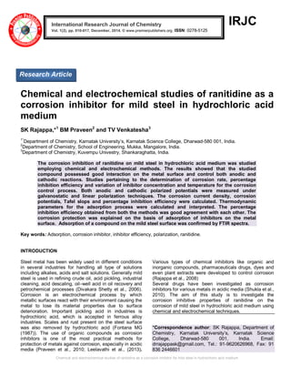 Chemical and electrochemical studies of ranitidine as a corrosion inhibitor for mild steel in hydrochloric acid medium
IRJC
Chemical and electrochemical studies of ranitidine as a
corrosion inhibitor for mild steel in hydrochloric acid
medium
SK Rajappa,*1
BM Praveen2
and TV Venkatesha3
1*
Department of Chemistry, Karnatak University’s, Karnatak Science College, Dharwad-580 001, India.
2
Department of Chemistry, School of Engineering, Mukka, Mangalore, India.
3
Department of Chemistry, Kuvempu Univestry, Shankaraghatta, India.
The corrosion inhibition of ranitidine on mild steel in hydrochloric acid medium was studied
employing chemical and electrochemical methods. The results showed that the studied
compound possessed good interaction on the metal surface and control both anodic and
cathodic reactions. Studies pertaining to the determination of corrosion rate, percentage
inhibition efficiency and variation of inhibitor concentration and temperature for the corrosion
control process. Both anodic and cathodic polarized potentials were measured under
galvanostatic and linear polarization techniques. The corrosion current density, corrosion
potentials, Tafel slops and percentage inhibition efficiency were calculated. Thermodynamic
parameters for the adsorption process were calculated and interpreted. The percentage
inhibition efficiency obtained from both the methods was good agreement with each other. The
corrosion protection was explained on the basis of adsorption of inhibitors on the metal
surface. Adsorption of a compound on the mild steel surface was confirmed by FTIR spectra.
Key words: Adsorption, corrosion inhibitor, inhibitor efficiency, polarization, ranitidine.
INTRODUCTION
Steel metal has been widely used in different conditions
in several industries for handling all type of solutions
including alkalies, acids and salt solutions. Generally mild
steel is used in refining crude oil, acid pickling, industrial
cleaning, acid descaling, oil–well acid in oil recovery and
petrochemical processes (Divakara Shetty et al., 2006).
Corrosion is an electrochemical process by which
metallic surfaces react with their environment causing the
metal to lose its material properties due to surface
deterioration. Important pickling acid in industries is
hydrochloric acid, which is accepted in ferrous alloy
industries. Scales and rust present on the steel surface
was also removed by hydrochloric acid (Fontana MG
(1987)). The use of organic compounds as corrosion
inhibitors is one of the most practical methods for
protection of metals against corrosion, especially in acidic
media (Praveen et al., 2010; Leelavathi et al., (2013).
Various types of chemical inhibitors like organic and
inorganic compounds, pharmaceuticals drugs, dyes and
even plant extracts were developed to control corrosion
(Rajappa et al., 2008)
Several drugs have been investigated as corrosion
inhibitors for various metals in acidic media (Shukla et al.,
2010). The aim of this study is to investigate the
corrosion inhibitive properties of ranitidine on the
corrosion of mild steel in hydrochloric acid medium using
chemical and electrochemical techniques.
*Correspondence author: SK Rajappa, Department of
Chemistry, Karnatak University’s, Karnatak Science
College, Dharwad-580 001, India. Email:
drrajappask@gmail.com, Tel.: 91-9620626968, Fax: 91
836 2446601
International Research Journal of Chemistry
Vol. 1(2), pp. 010-017, December, 2014. © www.premierpublishers.org. ISSN: 0278-5125x
Research Article
 