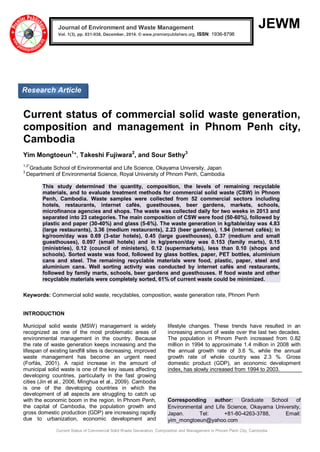 Current Status of Commercial Solid Waste Generation, Composition and Management in Phnom Penh City, Cambodia
JEWM
Current status of commercial solid waste generation,
composition and management in Phnom Penh city,
Cambodia
Yim Mongtoeun1
*, Takeshi Fujiwara2
, and Sour Sethy3
1,2*
Graduate School of Environmental and Life Science, Okayama University, Japan
3
Department of Environmental Science, Royal University of Phnom Penh, Cambodia
This study determined the quantity, composition, the levels of remaining recyclable
materials, and to evaluate treatment methods for commercial solid waste (CSW) in Phnom
Penh, Cambodia. Waste samples were collected from 52 commercial sectors including
hotels, restaurants, internet cafés, guesthouses, beer gardens, markets, schools,
microfinance agencies and shops. The waste was collected daily for two weeks in 2013 and
separated into 23 categories. The main composition of CSW were food (50-60%), followed by
plastic and paper (30-40%) and glass (5-6%). The waste generation in kg/table/day was 4.83
(large restaurants), 3.36 (medium restaurants), 2.23 (beer gardens), 1.94 (internet cafés); in
kg/room/day was 0.69 (3-star hotels), 0.45 (large guesthouses), 0.37 (medium and small
guesthouses), 0.097 (small hotels) and in kg/person/day was 0.153 (family marts), 0.15
(ministries), 0.12 (council of ministers), 0.12 (supermarkets), less than 0.10 (shops and
schools). Sorted waste was food, followed by glass bottles, paper, PET bottles, aluminium
cans and steel. The remaining recyclable materials were food, plastic, paper, steel and
aluminium cans. Well sorting activity was conducted by internet cafés and restaurants,
followed by family marts, schools, beer gardens and guesthouses. If food waste and other
recyclable materials were completely sorted, 61% of current waste could be minimized.
Keywords: Commercial solid waste, recyclables, composition, waste generation rate, Phnom Penh
INTRODUCTION
Municipal solid waste (MSW) management is widely
recognized as one of the most problematic areas of
environmental management in the country. Because
the rate of waste generation keeps increasing and the
lifespan of existing landfill sites is decreasing, improved
waste management has become an urgent need
(Forfás, 2001). A rapid increase in the amount of
municipal solid waste is one of the key issues affecting
developing countries, particularly in the fast growing
cities (Jin et al., 2006, Minghua et al., 2009). Cambodia
is one of the developing countries in which the
development of all aspects are struggling to catch up
with the economic boom in the region. In Phnom Penh,
the capital of Cambodia, the population growth and
gross domestic production (GDP) are increasing rapidly
due to urbanization, economic development and
lifestyle changes. These trends have resulted in an
increasing amount of waste over the last two decades.
The population in Phnom Penh increased from 0.82
million in 1994 to approximate 1.4 million in 2008 with
the annual growth rate of 3.6 %, while the annual
growth rate of whole country was 2.3 %. Gross
domestic product (GDP), an economic development
index, has slowly increased from 1994 to 2003.
Corresponding author: Graduate School of
Environmental and Life Science, Okayama University,
Japan. Tel: +81-80-4263-3788, Email:
yim_mongtoeun@yahoo.com
Journal of Environment and Waste Management
Vol. 1(3), pp. 031-038, December, 2014. © www.premierpublishers.org, ISSN: 1936-8798x
Research Article
 