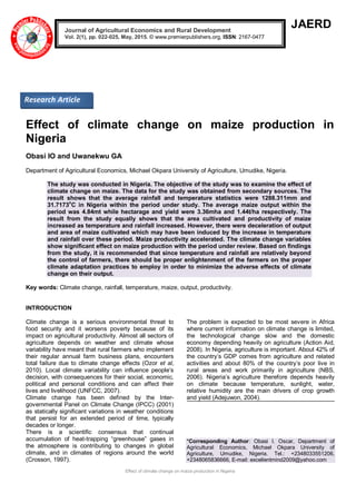 Effect of climate change on maize production in Nigeria
JAERD
Effect of climate change on maize production in
Nigeria
Obasi IO and Uwanekwu GA
Department of Agricultural Economics, Michael Okpara University of Agriculture, Umudike, Nigeria.
The study was conducted in Nigeria. The objective of the study was to examine the effect of
climate change on maize. The data for the study was obtained from secondary sources. The
result shows that the average rainfall and temperature statistics were 1288.311mm and
31.7173
o
C in Nigeria within the period under study. The average maize output within the
period was 4.84mt while hectarage and yield were 3.36mha and 1.44t/ha respectively. The
result from the study equally shows that the area cultivated and productivity of maize
increased as temperature and rainfall increased. However, there were deceleration of output
and area of maize cultivated which may have been induced by the increase in temperature
and rainfall over these period. Maize productivity accelerated. The climate change variables
show significant effect on maize production with the period under review. Based on findings
from the study, it is recommended that since temperature and rainfall are relatively beyond
the control of farmers, there should be proper enlightenment of the farmers on the proper
climate adaptation practices to employ in order to minimize the adverse effects of climate
change on their output.
Key words: Climate change, rainfall, temperature, maize, output, productivity.
INTRODUCTION
Climate change is a serious environmental threat to
food security and it worsens poverty because of its
impact on agricultural productivity. Almost all sectors of
agriculture depends on weather and climate whose
variability have meant that rural farmers who implement
their regular annual farm business plans, encounters
total failure due to climate change effects (Ozor et al,
2010). Local climate variability can influence people’s
decision, with consequences for their social, economic,
political and personal conditions and can affect their
lives and livelihood (UNFCC, 2007).
Climate change has been defined by the Inter-
governmental Panel on Climate Change (IPCC) (2001)
as statically significant variations in weather conditions
that persist for an extended period of time, typically
decades or longer.
There is a scientific consensus that continual
accumulation of heat-trapping “greenhouse” gases in
the atmosphere is contributing to changes in global
climate, and in climates of regions around the world
(Crosson, 1997).
The problem is expected to be most severe in Africa
where current information on climate change is limited,
the technological change slow and the domestic
economy depending heavily on agriculture (Action Aid,
2008). In Nigeria, agriculture is important. About 42% of
the country’s GDP comes from agriculture and related
activities and about 80% of the country’s poor live in
rural areas and work primarily in agriculture (NBS,
2006). Nigeria’s agriculture therefore depends heavily
on climate because temperature, sunlight, water,
relative humidity are the main drivers of crop growth
and yield (Adejuwon, 2004).
*Corresponding Author: Obasi I. Oscar, Department of
Agricultural Economics, Michael Okpara University of
Agriculture, Umudike, Nigeria. Tel.: +2348033551206,
+2348065836666, E-mail: excellentmind2009@yahoo.com
Journal of Agricultural Economics and Rural Development
Vol. 2(1), pp. 022-025, May, 2015. © www.premierpublishers.org, ISSN: 2167-0477
Research Article
 