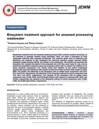 Biosystem treatment approach for seaweed processing wastewater
JEWM
Biosystem treatment approach for seaweed processing
wastewater
1
*Budiarsa Suyasa and 2
Wahyu Dwijani
1*
Environmental Master Program of Udayana University, P.B. Sudirman Street of Denpasar Bali, Indonesia.
2
Departement of Environmental chemistry, Faculty of match and sains Udayana University, Bukit Jimbaran Bali
Indonesia
Wastewater obtained from the seaweed washing process often contains residual chemicals, as
the seaweed is typically washed using chemicals. Here, we used a biosystem to treat
wastewater obtained after seaweed processing. The research goals were to determine the
effectivity and capacity of this biosystem for reducing chemical oxygen demand (COD),
biological oxygen demand (BOD), and nitrites in the wastewater. We planted and prepared the
biosystem bin, adapted the plants in the biosystem bin until they were ready for use, and we
performed wastewater treatment using the biosystem either with or without the addition of an
active bacterial suspension. The results show that addition of the active suspension
significantly improved effectivity with respect to COD and nitrites (p<0.05). With respect to COD,
BOD, and nitrites, the effectivity of the biosystem with an added active suspension was 83.9,
87.2, and 55.5%, respectively; the effectivity of the biosystem without the active suspension was
79.2, 83.3, and 38.7%, respectively. The capacity of the biosystem with an added active
suspension was 13.226, 6.805, and 0.014mg/L/m3hour with respect to reducing COD, BOD, and
nitrites, respectively; the capacity of the biosystem without an active suspension was 12.485,
6.496, and 0.009 mg/L/m3hour, respectively.
Keywords: Washing seaweed wastewater, biosystem, COD, BOD, and nitrite
INTRODUCTION
Wastewater is a major problem facing our environment.
Wastewater causes water pollution, there by impacting
biota death, driving the extinction of species and
threatening human health. The rapid growth of a variety
of industries has generated increasing waste, further
threatening the environment. Depending on the source of
the pollution, various indicators can be measured to
determine the level of environmental pollution, including
chemical oxygen demand(COD), biological oxygen
demand (BOD), nitrates, nitrites, phosphates, and
ammonia(Shah et al., 2013). Seaweed processing is a
growing industry in many coastal regions of Indonesia.
This industry processes raw seaweed material into food
and beverages. Concurrently, seaweed processing also
produces high quantities of wastewater that contains
residual chemicals that can pollute the environment,
including NaOH, H2O2, KOH, and KCl (Sedayu et al.,
2007).
The effectivity of wastewater treatment should be as
economical and low-risk as possible; ideally, dangerous
matter should not be released into the environment.
*Corresponding Author: Budiarsa Suyasa
Environmental Master Program of Udayana University,
P.B. Sudirman Street of Denpasar Bali, Indonesia. Tel.:
(0361) 261182, Email: yandiars@gmail.com
Journal of Environment and Waste Management
Vol. 2(2), pp. 059-062, June, 2015. © www.premierpublishers.org, ISSN: 1936-8798x
Research Article
 
