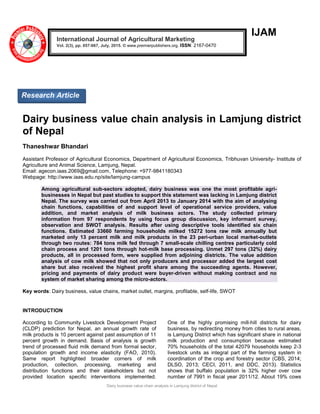Dairy business value chain analysis in Lamjung district of Nepal
IJAM
Dairy business value chain analysis in Lamjung district
of Nepal
Thaneshwar Bhandari
Assistant Professor of Agricultural Economics, Department of Agricultural Economics, Tribhuvan University- Institute of
Agriculture and Animal Science, Lamjung, Nepal.
Email: agecon.iaas.2069@gmail.com, Telephone: +977-9841180343
Webpage: http://www.iaas.edu.np/site/lamjung-campus
Among agricultural sub-sectors adopted, dairy business was one the most profitable agri-
businesses in Nepal but past studies to support this statement was lacking in Lamjung district
Nepal. The survey was carried out from April 2013 to January 2014 with the aim of analysing
chain functions, capabilities of and support level of operational service providers, value
addition, and market analysis of milk business actors. The study collected primary
information from 97 respondents by using focus group discussion, key informant survey,
observation and SWOT analysis. Results after using descriptive tools identified six chain
functions. Estimated 33660 farming households milked 15272 tons raw milk annually but
marketed only 13 percent milk and milk products in the 23 peri-urban local market-outlets
through two routes: 784 tons milk fed through 7 small-scale chilling centres particularly cold
chain process and 1201 tons through hot-milk base processing. Unmet 297 tons (32%) dairy
products, all in processed form, were supplied from adjoining districts. The value addition
analysis of cow milk showed that not only producers and processor added the largest cost
share but also received the highest profit share among the succeeding agents. However,
pricing and payments of dairy product were buyer-driven without making contract and no
system of market sharing among the micro-actors.
Key words: Dairy business, value chains, market outlet, margins, profitable, self-life, SWOT
INTRODUCTION
According to Community Livestock Development Project
(CLDP) prediction for Nepal, an annual growth rate of
milk products is 10 percent against past assumption of 11
percent growth in demand. Basis of analysis is growth
trend of processed fluid milk demand from formal sector,
population growth and income elasticity (FAO, 2010).
Same report highlighted broader corners of milk
production, collection, processing, marketing and
distribution functions and their stakeholders but not
provided location specific interventions implemented.
One of the highly promising mill-hill districts for dairy
business, by redirecting money from cities to rural areas,
is Lamjung District which has significant share in national
milk production and consumption because estimated
70% households of the total 42079 households keep 2-3
livestock units as integral part of the farming system in
coordination of the crop and forestry sector (CBS, 2014;
DLSO, 2013; CECI, 2011, and DDC, 2013). Statistics
shows that buffalo population is 32% higher over cow
number of 7991 in fiscal year 2011/12. About 19% cows
International Journal of Agricultural Marketing
Vol. 2(3), pp. 057-067, July, 2015. © www.premierpublishers.org. ISSN: 2167-0470
Research Article
 