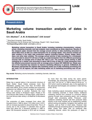 Marketing Volume Transaction Analysis of Dates in Saudi Arabia
IJAM
Marketing volume transaction analysis of dates in
Saudi Arabia
S.H. Alkahtani1*
, A. M. Al-Abdulkader2
, S.M. Ismaiel1
1*
King Saud University, Saudi Arabia.
2
King Abdulaziz City for Science and Technology, Riyadh 11451, Saudi Arabia.
*Corresponding author email: safark@ksu.edu.sa
Marketing volume transaction in Saudi Arabia, including marketing characteristics, volume,
prices, marketing channels, and loss analysis, were considered as study objectives. Results of
the research paper showed that the average annual activity in date marketing amounted to
about 820.5 tons of date as a total transaction for an average dealer. This amount contains all
date varieties in the major date production regions including Sukkari, Khalas, Segae, Barhi,
Ajwa, and other date varieties. The average annual activity in date marketing for a wholesaler
was amounted to about 611.40 tons of date as a total transaction from the different purchasing
sources with an average price of about SR 13471.7/ ton. The average annual activity in date
marketing for a retailer was amounted to about 308.70 tons of date as a total transaction from
the different procurement sources with an average price of about SR 16095.90/ ton. Waste was
one of the important key inductor to improve marketing efficiency in general. Al-Madinah Al-
Munawara represented the highest date marketing waste out of date marketing purchasing (5.8
per cent). For all regions, the date marketing waste out of marketing purchasing was 4.6 per
cent.
Key words: Marketing volume transaction, marketing channels, date loss.
INTRODUCTION
Dates has a special status in the economic structure of
Saudi Arabia. Saudi Arabia produces more than
450ofdates varieties from more than 25.1million date
palm trees (MOA, 2014). Known varieties and consumers
preference are different from one region to another and
from one consumer to another. Sukkariis the most
famous date variety in Al-Qassim region, Khalas is the
most famous date variety in Al-hasa region, while Ajwa is
the most famous date variety in Al-Madinah Al-Munawara
region.
The production of dates increased from about 350
thousand tons in 1980 to about 1.03 million tons in 2012,
with an increase equivalent to about three folds. This is of
course due to the increase in cultivated area of palm
trees from about 60, 4 thousand hectares in 1980 to
about 160 thousands hectares in 2012 with an increase
by more than two folds during the same period.
Accordingly, the productivity increased by about 16 per
cent, from 5.67 ton ha
-1
in 1980 to about 6.56 ton ha
-1
in
2012 which could be attributed, also, to the application of
the advanced technologies and practices in date farming
(FAO, 2014).
Date marketing outputs transaction passes through two
main marketing channels in Saudi Arabia, traditional
marketing channel from producer to consumer without
passing through date processing plants, and marketing
through date processing plants. Producers under
traditional marketing channel sell their produced dates
directly at the local markets and at neighboring markets
without sorting and grading, fumigation and washing, and
regularly, sold as fresh or dried dates. However, date
marketing through processing plants is characterized with
better quality than dates sold via traditional date
marketing channel, where the producers of dates in
International Journal of Agricultural Marketing
Vol. 3(1), pp. 102-110, February, 2016. © www.premierpublishers.org. ISSN: 2167-0470
Research Article
 