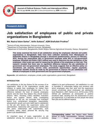Job satisfaction of employees of public and private organizations in Bangladesh
JPSPIA
Job satisfaction of employees of public and private
organizations in Bangladesh
Md. Nazirul Islam Sarker1
, Arifin Sultana2
, AZM Shafiullah Prodhan3
1
School of Public Administration, Sichuan University, China.
2
Department of Psychology, National University, Bangladesh.
3
Department of Horticulture, Bangabandhu Sheikh Mujibur Rahman Agricultural University, Gazipur, Bangladesh.
This study examined the level of job satisfaction among the employees ofprivate and public
organizations in Bangladesh. Data have been collected randomly from 40employees of
Gaibandha District in Bangladesh through a structured questionnairein January to February,
2010. Among the respondents 50% is government employee while 50% is non-government
employee. Brayfield and Rothe (1951) method was used to determine the job satisfaction of the
employees. Likert scale was used for measuring the attitude of the employees on their job. This
research revealed that there was no significant difference between the job satisfaction of
government and non-government employees. The study suggests that an effective policy on
recruitment, job security, service rules, promotional opportunities, regular payments,
retirements’ benefits should be made by the government to improve the job satisfaction and
attitude of employees in both government and non-government employees.
Keywords: Job satisfaction, employees, private, public organizations, government, Bangladesh.
INTRODUCTION
Job satisfaction is the key factors for the success of an
organization. Most of the organizations usually take
initiative to satisfy their employees for makes them
committed and developing their effective roles. It is the
difference between the level of rewards employees
receive and the level they believe they should receive
(Robins 1997). Herzberg (1952) identified motivation
factors and hygiene factors while investigating
satisfaction on the job. He concluded that motivation
factors (e.g., achievement recognition, responsibility,
advancement, growth and work itself) lead to satisfaction
on the job and factors like supervision, policy and
administration, relationship with supervisor, relationships
with peers, relationships with subordinates, work
conditions, salary, status, personal life, security may
guide to job dissatisfaction.
An important issue of every organization is job
satisfaction among the employees as it is positively
related to its goal achievement. Job satisfaction is a set
of favorable or unfavorable feeling and emotions with
which employees view their work and the supervisors
should concentrate about employees’ job satisfaction
level (Newstrom, 2007; Sarker et al., 2015).Locke (1976)
defined job satisfaction as anenjoyable or positive
emotional state, resulting from the assessment of one’s
job experiences. It is described as how people feel about
their jobs and its different aspects.
*Corresponding author: Md. Nazirul Islam Sarker,
School of Public Administration, Sichuan University,
China. Email: sarker.scu@yahoo.com.
Journal of Political Science, Public and International Affairs
Vol. 1(1), pp. 002-008, June, 2017. © www.premierpublishers.org. ISSN: xxxx-xxxx
Research Article
 
