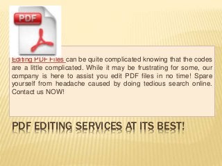 PDF EDITING SERVICES AT ITS BEST!
Editing PDF Files can be quite complicated knowing that the codes
are a little complicated. While it may be frustrating for some, our
company is here to assist you edit PDF files in no time! Spare
yourself from headache caused by doing tedious search online.
Contact us NOW!
 