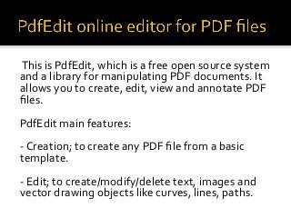 This is PdfEdit, which is a free open source system
and a library for manipulating PDF documents. It
allows you to create, edit, view and annotate PDF
files.
PdfEdit main features:
- Creation; to create any PDF file from a basic
template.
- Edit; to create/modify/delete text, images and
vector drawing objects like curves, lines, paths.
