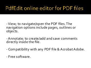 - View; to navigate/open the PDF files. The
navigation options include pages, outlines or
objects.
- Annotate; to create/add and save comments
directly inside the file.
- Compatibility with any PDF file & Acrobat Adobe.
- Free software.