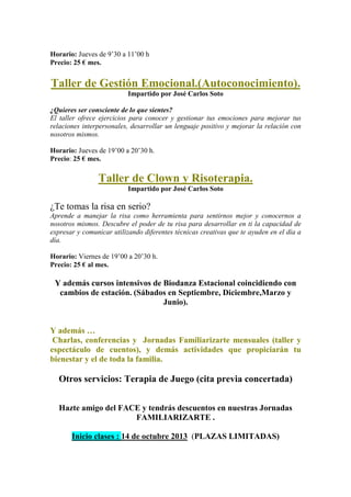 Horario: Jueves de 9’30 a 11’00 h
Precio: 25 € mes.
Taller de Gestión Emocional.(Autoconocimiento).
Impartido por José Carlos Soto
¿Quieres ser consciente de lo que sientes?
El taller ofrece ejercicios para conocer y gestionar tus emociones para mejorar tus
relaciones interpersonales, desarrollar un lenguaje positivo y mejorar la relación con
nosotros mismos.
Horario: Jueves de 19’00 a 20’30 h.
Precio: 25 € mes.
Taller de Clown y Risoterapia.
Impartido por José Carlos Soto
¿Te tomas la risa en serio?
Aprende a manejar la risa como herramienta para sentirnos mejor y conocernos a
nosotros mismos. Descubre el poder de tu risa para desarrollar en ti la capacidad de
expresar y comunicar utilizando diferentes técnicas creativas que te ayuden en el día a
día.
Horario: Viernes de 19’00 a 20’30 h.
Precio: 25 € al mes.
Y además cursos intensivos de Biodanza Estacional coincidiendo con
cambios de estación. (Sábados en Septiembre, Diciembre,Marzo y
Junio).
Y además …
Charlas, conferencias y Jornadas Familiarizarte mensuales (taller y
espectáculo de cuentos), y demás actividades que propiciarán tu
bienestar y el de toda la familia.
Otros servicios: Terapia de Juego (cita previa concertada)
Hazte amigo del FACE y tendrás descuentos en nuestras Jornadas
FAMILIARIZARTE .
Inicio clases : 14 de octubre 2013 (PLAZAS LIMITADAS)
 