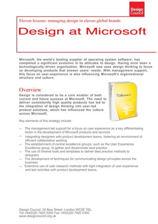Eleven lessons: managing design in eleven global brands




Microsoft, the world’s leading supplier of operating system software, has
completed a significant evolution in its attitudes to design. Having once been a
technologically- driven organisation, Microsoft now uses design thinking to focus
on developing products that answer users’ needs. With management support,
this focus on user- experience is also influencing Microsoft’s organisational
structure and culture.


Overview
Design is considered to be a core enabler of both
current and future success at Microsoft. The need to
deliver consistently high quality products has led to
the integration of design thinking into user- led
product solutions, which has influenced the culture
across Microsoft.

Key elements of this strategy include:

—   The management led support for a focus on user experience as a key differentiating
    factor in the development of Microsoft products and services
—   Integrating designers with product development teams, fostering an environment of
    efficient collaborative working
—   The establishment of central excellence groups, such as the User Experience
    Excellence group, to gather and disseminate best practice
—   The use of intranet tools and templates to deliver best practice methods to
    designers
—   The development of techniques for communicating design principles across the
    business
—   Extensive use of user research methods with tight integration of user experience
    and test activities with product development teams.




Design Council, 34 Bow Street, London WC2E 7DL
Tel +44(0)20 7420 5200 Fax +44(0)20 7420 5300
www.designcouncil.org.uk
 