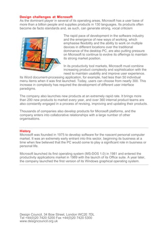 Design challenges at Microsoft
As the dominant player in several of its operating areas, Microsoft has a user base of
more than a billion people and supplies products in 130 languages. Its products often
become de facto standards and, as such, can generate strong, vocal criticism

                               The rapid pace of development in the software industry
                               and the emergence of new ways of working, which
                               emphasise flexibility and the ability to work on multiple
                               devices in different locations over the traditional
                               dominance of the desktop PC, are also putting pressure
                               on Microsoft to continue to evolve its offerings to maintain
                               its strong market position.

                              In its productivity tool markets, Microsoft must combine
                              increasing product complexity and sophistication with the
                              need to maintain usability and improve user experience.
Its Word document-processing application, for example, had less than 50 individual
menu items when it was first launched. Today, users can choose from nearly 300. This
increase in complexity has required the development of different user interface
paradigms.

The company also launches new products at an extremely rapid rate. It brings more
than 200 new products to market every year, and over 360 internal product teams are
also constantly engaged in a process of revising, improving and updating their products.

Thousands of companies also develop products for Microsoft platforms, and the
company enters into collaborative relationships with a large number of other
organisations.


History
Microsoft was founded in 1975 to develop software for the nascent personal computer
market. It was an extremely early entrant into this sector, beginning its business at a
time when few believed that the PC would come to play a significant role in business or
personal life.

Microsoft launched its first operating system (MS-DOS 1.0) in 1981 and entered the
productivity applications market in 1989 with the launch of its Office suite. A year later,
the company launched the first version of its Windows graphical operating system.




Design Council, 34 Bow Street, London WC2E 7DL
Tel +44(0)20 7420 5200 Fax +44(0)20 7420 5300
www.designcouncil.org.uk
 