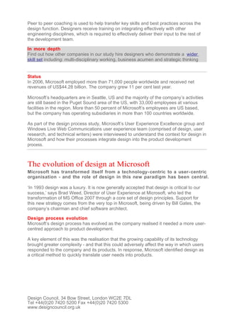 Peer to peer coaching is used to help transfer key skills and best practices across the
design function. Designers receive training on integrating effectively with other
engineering disciplines, which is required to effectively deliver their input to the rest of
the development team.

In more depth
Find out how other companies in our study hire designers who demonstrate a wider
skill set including: multi-disciplinary working, business acumen and strategic thinking


Status
In 2006, Microsoft employed more than 71,000 people worldwide and received net
revenues of US$44.28 billion. The company grew 11 per cent last year.

Microsoft’s headquarters are in Seattle, US and the majority of the company’s activities
are still based in the Puget Sound area of the US, with 33,000 employees at various
facilities in the region. More than 50 percent of Microsoft’s employees are US based,
but the company has operating subsidiaries in more than 100 countries worldwide.

As part of the design process study, Microsoft’s User Experience Excellence group and
Windows Live Web Communications user experience team (comprised of design, user
research, and technical writers) were interviewed to understand the context for design in
Microsoft and how their processes integrate design into the product development
process.



The evolution of design at Microsoft
Microsoft has transformed itself from a technology- centric to a user- centric
organisation - and the role of design in this new paradigm has been central.

‘In 1993 design was a luxury. It is now generally accepted that design is critical to our
success,’ says Brad Weed, Director of User Experience at Microsoft, who led the
transformation of MS Office 2007 through a core set of design principles. Support for
this new strategy comes from the very top in Microsoft, being driven by Bill Gates, the
company’s chairman and chief software architect.

Design process evolution
Microsoft’s design process has evolved as the company realised it needed a more user-
centred approach to product development.

A key element of this was the realisation that the growing capability of its technology
brought greater complexity - and that this could adversely affect the way in which users
responded to the company and its products. In response, Microsoft identified design as
a critical method to quickly translate user needs into products.




Design Council, 34 Bow Street, London WC2E 7DL
Tel +44(0)20 7420 5200 Fax +44(0)20 7420 5300
www.designcouncil.org.uk
 