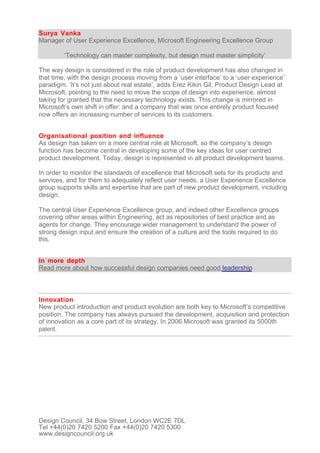 Surya Vanka
Manager of User Experience Excellence, Microsoft Engineering Excellence Group

         ‘Technology can master complexity, but design must master simplicity’

The way design is considered in the role of product development has also changed in
that time, with the design process moving from a ‘user interface’ to a ‘user experience’
paradigm. ‘It’s not just about real estate’, adds Erez Kikin Gil, Product Design Lead at
Microsoft, pointing to the need to move the scope of design into experience, almost
taking for granted that the necessary technology exists. This change is mirrored in
Microsoft’s own shift in offer: and a company that was once entirely product focused
now offers an increasing number of services to its customers.


Organisational position and influence
As design has taken on a more central role at Microsoft, so the company’s design
function has become central in developing some of the key ideas for user centred
product development. Today, design is represented in all product development teams.

In order to monitor the standards of excellence that Microsoft sets for its products and
services, and for them to adequately reflect user needs, a User Experience Excellence
group supports skills and expertise that are part of new product development, including
design.

The central User Experience Excellence group, and indeed other Excellence groups
covering other areas within Engineering, act as repositories of best practice and as
agents for change. They encourage wider management to understand the power of
strong design input and ensure the creation of a culture and the tools required to do
this.


In more depth
Read more about how successful design companies need good leadership



Innovation
New product introduction and product evolution are both key to Microsoft’s competitive
position. The company has always pursued the development, acquisition and protection
of innovation as a core part of its strategy. In 2006 Microsoft was granted its 5000th
patent.




Design Council, 34 Bow Street, London WC2E 7DL
Tel +44(0)20 7420 5200 Fax +44(0)20 7420 5300
www.designcouncil.org.uk
 