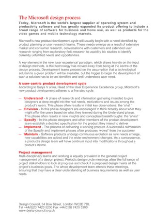 The Microsoft design process
Today, Microsoft is the world's largest supplier of operating system and
productivity software and has greatly expanded its product offering to include a
broad range of software for business and home use, as well as products for the
video games and mobile technology markets.

Microsoft’s new product development cycle will usually begin with a need identified by
product planning or user research teams. These needs emerge as a result of extensive
market and consumer research, conversations with customers and extended user
research ranging from exploratory field research to usability lab studies to identify
currently unfulfilled needs and opportunities.

A key element in the new ‘user experience’ paradigm, which draws heavily on the input
of design methods, is that technology has moved away from being at the centre of the
design process. Development teams proceed on the assumption that a technological
solution to a given problem will be available, but the trigger to begin the development of
such a solution has to be an identified and well-understood user need.

A user- centric product development cycle
According to Surya V anka, Head of the User Experience Excellence group, Microsoft’s
new product development adheres to a five step cycle:

—   Understand - A phase of research and information gathering intended to give
    designers a deep insight into the real needs, motivations and issues among the
    product’s users. This phase often results in initial key observations: the ‘ohs! ’
—   Envision - In this phase designers are encouraged to think broadly about what they
    might offer the users based on what they learned during the Understand phase.
    This phase often results in new insights and conceptual breakthroughs: the ‘ahas! ’
—   Specify - In this phase designers and other members of the product development
    team establish a detailed specification for the product they intend to deliver
—   Implement - The process of delivering a working product. A successful culmination
    of the Specify and Implement phases often produces ‘wows!' from the customer
—   Maintain - Software products undergo continuous evolution as new needs emerge,
    new capabilities are added and the wider environment changes. As a consequence,
    a product’s design team will have continual input into modifications throughout a
    product’s lifetime.

Project management
Multi-disciplinary teams and working is equally prevalent in the general project
management of a design project. Periodic design cycle meetings allow the full range of
project stakeholders to look at progress and check if a proposed design meets all the
project’s business goals. The whole development team attends these meetings,
ensuring that they have a clear understanding of business requirements as well as user
needs.




Design Council, 34 Bow Street, London WC2E 7DL
Tel +44(0)20 7420 5200 Fax +44(0)20 7420 5300
www.designcouncil.org.uk
 
