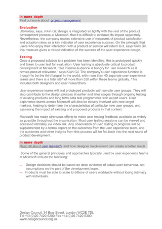 In more depth
Find out more about project management

Evaluation
Ultimately, says, Kikin Gil, design is integrated so tightly with the rest of the product
development process at Microsoft, that it is difficult to evaluate its impact separately.
Nevertheless, the company makes extensive use of measures of product satisfaction
and adoption rates as a key indicator of user experience success. On the principle that
users who enjoy their interaction with a product or service will return to it, says Kikin Gil,
this measure gives a robust indication of the success of the user experience design.

Testing
Once a proposed solution to a problem has been identified, this is prototyped quickly
and taken to user test for evaluation. User testing is absolutely critical to product
development at Microsoft. ‘Our internal audience is hungry for user research as it
proves product relevance,’ says Kikin Gil. The company’s user experience function is
thought to be the third largest in the world, with more than 45 separate user experience
teams and there is a total staff of more than 550 within these teams globally. This
includes both designers and user researchers.

User experience teams will test prototyped products with sample user groups. They will
also contribute to the design process at earlier and later stages through ongoing testing
of existing products and long term beta test programmes with expert users. User
experience teams across Microsoft will also be closely involved with new target
markets, helping to determine the characteristics of particular new user groups, and
assessing the impact of existing and proposed products in that context.

Microsoft has made strenuous efforts to make user testing feedback available as widely
as possible throughout the organisation. Most user testing sessions can be viewed and
accessed remotely via video link. Any observation of user testing in progress will be
supplemented by a formal report on the outcomes from the user experience team, and
the outcomes and other insights from this process will be fed back into the next round of
product development.

In more depth
Read all about user research and how designer involvement can create a better result

 Some of the general principles and approaches typically used by user experience teams
at Microsoft include the following:

— Design decisions should be based on deep evidence of actual user behaviour, not
  assumptions on the part of the development team.
— Products must be able to scale to billions of users worldwide without losing intimacy
  with individuals.




Design Council, 34 Bow Street, London WC2E 7DL
Tel +44(0)20 7420 5200 Fax +44(0)20 7420 5300
www.designcouncil.org.uk
 
