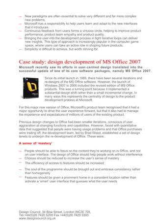 —   New paradigms are often essential to solve very different and far more complex
    new problems.
—   Microsoft has a responsibility to help users learn and adapt to the new interfaces
    that it introduces.
—   Continuous feedback from users forms a virtuous circle, helping to improve product
    performance, product team empathy and product quality.
—   Bringing the user into the development process in tight iterative loops can deliver
    new insights. This type of approach is increasingly popular in the computer game
    space, where users can take an active role in shaping future products.
—   Simplicity is difficult to achieve, but worth striving for.



Case study: design development of MS Office 2007
Microsoft recently saw its efforts in user- centred design translated into the
successful update of one of its core software packages, namely MS Office 2007.

                  Since its initial launch in 1989, there have been several iterations and
                  re-designs of the MS Office software. However, the launch of
                  Windows 2007 in 2006 included the revised edition of MS Office
                  products. This was a turning point because it implemented a
                  substantial design shift rather than a small incremental change. In
                  many ways this represents the centrality of design to the product
                  development process at Microsoft.

For this major new version of Office, Microsoft’s product team recognised that it had a
major opportunity to drive the user experience forward, but that it also had to manage
the experience and expectations of millions of users of the existing product.

Previous design changes to Office had been smaller iterations, conscious of user
aggravation at changing functions and capabilities. However, faced with quantitative
data that suggested that people were having usage problems and that Office purchases
were trailing off, the development team, led by Brad Weed, established a set of design
tenets to underpin the re-development of Office. These were:

A sense of ‘mastery’

— People should be able to focus on the content they’re working on in Office, and not
  on user interface. The design of Office should help people work without interference
— Choices should be reduced to increase the user’s sense of mastery
—   The efficiency of access to features should be increased
— The soul of the programme should be brought out and embrace consistency rather
  than homogeneity
— Features should be given a prominent home in a consistent location rather than
  activate a ‘smart’ user interface that guesses what the user needs




Design Council, 34 Bow Street, London WC2E 7DL
Tel +44(0)20 7420 5200 Fax +44(0)20 7420 5300
www.designcouncil.org.uk
 
