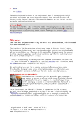 —   Xerox
—   and Yahoo!

While the companies we spoke to had very different ways of managing their design
processes, and though the terminology they use may differ from that of the double
diamond model, there are some core stages within a design process that are common
across the participating companies.

In more depth
The double diamond model is not the only model of the design process. You can find
out more about the way other academics and design researchers define and measure
design processes by downloading a PDF version (464KB) of our detailed Desk
Research Report



Discover
The start of a project is marked by an initial idea or inspiration, often sourced
from the Discover phase.

The objective of the Discover stage is to act as a ‘phase of divergent thought’, where
the designers and other project team members keep their perspectives wide to allow for
a broad range of ideas and influences. In this stage of the design process, the company
is asking a question, posing a hypothesis or identifying a problem by analysing market
data, trends and other information sources.

During our in-depth study of the design process in eleven global brands, we found that
LEGO refer to this stage of the process as Exploring, Microsoft call it Understand, while
Starbucks have coined the term Concept Heights.

It is worth noting, however, that in practice an element of discovery takes place
throughout the design process, aimed at taking into account new information, user
needs, competitive contexts or challenges that arise as the project progresses.

Initial influences and inspiration
                 Companies begin the design process when they want to develop a
                 new product or service, or refine an existing one. The initial influence
                 or inspiration for this can be triggered in a variety of ways. It may
                 involve picking up on social or environmental trends, the launch of a
                 competitor product or service, or tapping into the ideas of staff or
                 networks.

Within the company, the originator of an idea or suggestion could be a product
manager, CEO, designer, user research, or even a customer. Indeed, companies like
Whirlpool encourage all of their employees to take part in corporate innovation. In
contrast, Alessi may be approached by a well-known designer who is seeking a




Design Council, 34 Bow Street, London WC2E 7DL
Tel +44(0)20 7420 5200 Fax +44(0)20 7420 5300
www.designcouncil.org.uk
 