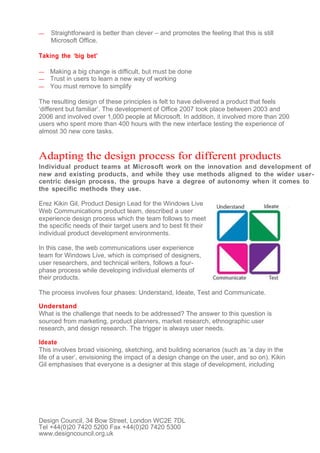 —   Straightforward is better than clever – and promotes the feeling that this is still
    Microsoft Office.

Taking the ‘big bet’

—   Making a big change is difficult, but must be done
—   Trust in users to learn a new way of working
—   You must remove to simplify

The resulting design of these principles is felt to have delivered a product that feels
‘different but familiar’. The development of Office 2007 took place between 2003 and
2006 and involved over 1,000 people at Microsoft. In addition, it involved more than 200
users who spent more than 400 hours with the new interface testing the experience of
almost 30 new core tasks.


Adapting the design process for different products
Individual product teams at Microsoft work on the innovation and development of
new and existing products, and while they use methods aligned to the wider user-
centric design process, the groups have a degree of autonomy when it comes to
the specific methods they use.

Erez Kikin Gil, Product Design Lead for the Windows Live
Web Communications product team, described a user
experience design process which the team follows to meet
the specific needs of their target users and to best fit their
individual product development environments.

In this case, the web communications user experience
team for Windows Live, which is comprised of designers,
user researchers, and technical writers, follows a four-
phase process while developing individual elements of
their products.

The process involves four phases: Understand, Ideate, Test and Communicate.

Understand
What is the challenge that needs to be addressed? The answer to this question is
sourced from marketing, product planners, market research, ethnographic user
research, and design research. The trigger is always user needs.

Ideate
This involves broad visioning, sketching, and building scenarios (such as ‘a day in the
life of a user’, envisioning the impact of a design change on the user, and so on). Kikin
Gil emphasises that everyone is a designer at this stage of development, including




Design Council, 34 Bow Street, London WC2E 7DL
Tel +44(0)20 7420 5200 Fax +44(0)20 7420 5300
www.designcouncil.org.uk
 