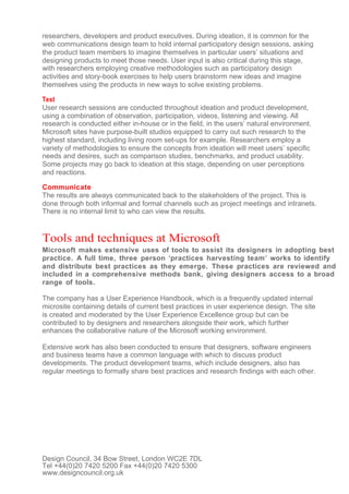 researchers, developers and product executives. During ideation, it is common for the
web communications design team to hold internal participatory design sessions, asking
the product team members to imagine themselves in particular users’ situations and
designing products to meet those needs. User input is also critical during this stage,
with researchers employing creative methodologies such as participatory design
activities and story-book exercises to help users brainstorm new ideas and imagine
themselves using the products in new ways to solve existing problems.

Test
User research sessions are conducted throughout ideation and product development,
using a combination of observation, participation, videos, listening and viewing. All
research is conducted either in-house or in the field, in the users’ natural environment.
Microsoft sites have purpose-built studios equipped to carry out such research to the
highest standard, including living room set-ups for example. Researchers employ a
variety of methodologies to ensure the concepts from ideation will meet users’ specific
needs and desires, such as comparison studies, benchmarks, and product usability.
Some projects may go back to ideation at this stage, depending on user perceptions
and reactions.

Communicate
The results are always communicated back to the stakeholders of the project. This is
done through both informal and formal channels such as project meetings and intranets.
There is no internal limit to who can view the results.


Tools and techniques at Microsoft
Microsoft makes extensive uses of tools to assist its designers in adopting best
practice. A full time, three person ‘practices harvesting team’ works to identify
and distribute best practices as they emerge. These practices are reviewed and
included in a comprehensive methods bank, giving designers access to a broad
range of tools.

The company has a User Experience Handbook, which is a frequently updated internal
microsite containing details of current best practices in user experience design. The site
is created and moderated by the User Experience Excellence group but can be
contributed to by designers and researchers alongside their work, which further
enhances the collaborative nature of the Microsoft working environment.

Extensive work has also been conducted to ensure that designers, software engineers
and business teams have a common language with which to discuss product
developments. The product development teams, which include designers, also has
regular meetings to formally share best practices and research findings with each other.




Design Council, 34 Bow Street, London WC2E 7DL
Tel +44(0)20 7420 5200 Fax +44(0)20 7420 5300
www.designcouncil.org.uk
 