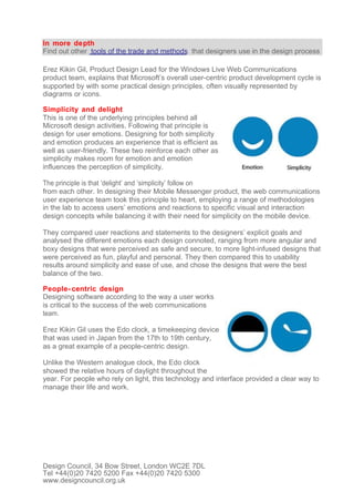 In more depth
Find out other tools of the trade and methods that designers use in the design process

Erez Kikin Gil, Product Design Lead for the Windows Live Web Communications
product team, explains that Microsoft’s overall user-centric product development cycle is
supported by with some practical design principles, often visually represented by
diagrams or icons.

Simplicity and delight
This is one of the underlying principles behind all
Microsoft design activities. Following that principle is
design for user emotions. Designing for both simplicity
and emotion produces an experience that is efficient as
well as user-friendly. These two reinforce each other as
simplicity makes room for emotion and emotion
influences the perception of simplicity.

The principle is that ‘delight’ and ‘simplicity’ follow on
from each other. In designing their Mobile Messenger product, the web communications
user experience team took this principle to heart, employing a range of methodologies
in the lab to access users’ emotions and reactions to specific visual and interaction
design concepts while balancing it with their need for simplicity on the mobile device.

They compared user reactions and statements to the designers’ explicit goals and
analysed the different emotions each design connoted, ranging from more angular and
boxy designs that were perceived as safe and secure, to more light-infused designs that
were perceived as fun, playful and personal. They then compared this to usability
results around simplicity and ease of use, and chose the designs that were the best
balance of the two.

People- centric design
Designing software according to the way a user works
is critical to the success of the web communications
team.

Erez Kikin Gil uses the Edo clock, a timekeeping device
that was used in Japan from the 17th to 19th century,
as a great example of a people-centric design.

Unlike the Western analogue clock, the Edo clock
showed the relative hours of daylight throughout the
year. For people who rely on light, this technology and interface provided a clear way to
manage their life and work.




Design Council, 34 Bow Street, London WC2E 7DL
Tel +44(0)20 7420 5200 Fax +44(0)20 7420 5300
www.designcouncil.org.uk
 