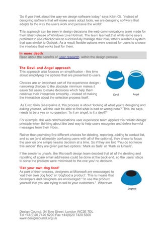 'So if you think about the way we design software today,' says Kikin Gil, 'instead of
designing software that will make users adopt tools, we are designing software that
adopts to the way the users work and perceive the world.'

This approach can be seen in design decisions the web communications team made for
their latest release of Windows Live Hotmail. The team learned that while some users
preferred to use checkboxes to successfully manage their mail, others wanted a system
that was similar to Outlook. As a result flexible options were created for users to choose
the interface that works best for them.

In more depth
Read about the benefits of user research within the design process


The Devil and Angel approach
This approach also focuses on simplification - this time
about simplifying the options that are presented to users.

Choices are an important part of the experience design -
narrowing choices to the absolute minimum makes it
easier for users to make decisions which help them
continue their interaction smoothly - instead of making
the interaction about the selection process itself.

 As Erez Kikin Gil explains it, this process is about ‘looking at what you’re designing and
asking yourself, will the user be able to find what is bad or wrong here?’ This, he says,
needs to be a yes or no question: ‘Is it an angel, is it a devil?’

For example, the web communications user experience team applied this holistic design
principle when thinking about the best way to help users recognise and delete harmful
messages from their Inbox.

Rather than providing five different choices for deleting, reporting, adding to contact list,
and so on (and ultimately confusing users with all of the options), they chose to focus
the user on one simple yes/no decision at a time. So if they are told ‘You do not know
this sender’ they are given just two options: ‘Mark as Safe’ or ‘Mark as Unsafe’.

If the sender is unsafe, the Microsoft design team decided that all of the deleting and
reporting of spam email addresses could be done at the back-end, so the users’ steps
to solve the problem were minimised to the one yes/ no decision.

'Eat your own dog food'
As part of their process, designers at Microsoft are encouraged to
‘eat their own dog food’ or ‘dogfood a product’. This is means that
developers and designers are encouraged " to use the product
yourself that you are trying to sell to your customers." Wherever




Design Council, 34 Bow Street, London WC2E 7DL
Tel +44(0)20 7420 5200 Fax +44(0)20 7420 5300
www.designcouncil.org.uk
 