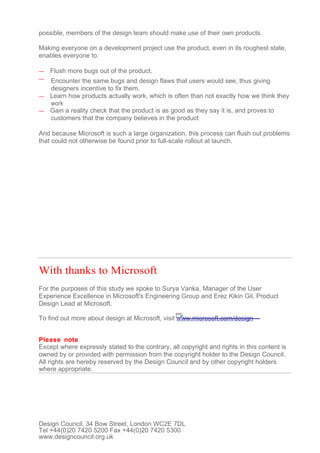 possible, members of the design team should make use of their own products.

Making everyone on a development project use the product, even in its roughest state,
enables everyone to:

—   Flush more bugs out of the product.
— Encounter the same bugs and design flaws that users would see, thus giving
  designers incentive to fix them.
— Learn how products actually work, which is often than not exactly how we think they
  work
— Gain a reality check that the product is as good as they say it is, and proves to
  customers that the company believes in the product

And because Microsoft is such a large organization, this process can flush out problems
that could not otherwise be found prior to full-scale rollout at launch.




With thanks to Microsoft
For the purposes of this study we spoke to Surya Vanka, Manager of the User
Experience Excellence in Microsoft's Engineering Group and Erez Kikin Gil, Product
Design Lead at Microsoft.

To find out more about design at Microsoft, visit www.microsoft.com/design


Please note
Except where expressly stated to the contrary, all copyright and rights in this content is
owned by or provided with permission from the copyright holder to the Design Council.
All rights are hereby reserved by the Design Council and by other copyright holders
where appropriate.




Design Council, 34 Bow Street, London WC2E 7DL
Tel +44(0)20 7420 5200 Fax +44(0)20 7420 5300
www.designcouncil.org.uk
 