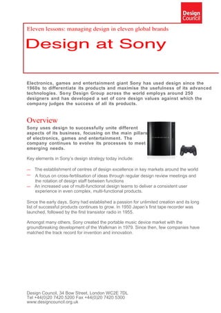 Eleven lessons: managing design in eleven global brands




Electronics, games and entertainment giant Sony has used design since the
1960s to differentiate its products and maximise the usefulness of its advanced
technologies. Sony Design Group across the world employs around 250
designers and has developed a set of core design values against which the
compa ny judges the success of all its products.


Overview
Sony uses design to successfully unite different
aspects of its business, focusing on the main pillars
of electronics, games and entertainment. The
company continues to evolve its processes to meet
emerging needs.

Key elements in Sony’s design strategy today include:

— The establishment of centres of design excellence in key markets around the world
— A focus on cross-fertilisation of ideas through regular design review meetings and
  the rotation of design staff between functions
— An increased use of multi-functional design teams to deliver a consistent user
  experience in even complex, multi-functional products.

Since the early days, Sony had established a passion for unlimited creation and its long
list of successful products continues to grow. In 1950 Japan’s first tape recorder was
launched, followed by the first transistor radio in 1955.

Amongst many others, Sony created the portable music device market with the
groundbreaking development of the Walkman in 1979. Since then, few companies have
matched the track record for invention and innovation.




Design Council, 34 Bow Street, London WC2E 7DL
Tel +44(0)20 7420 5200 Fax +44(0)20 7420 5300
www.designcouncil.org.uk
 