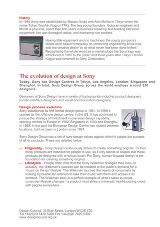 History
In 1946 Sony was established by Masaru Ibuka and Akio Morita in Tokyo under the
name Tokyo Tsushin Kogyo (TTK). The two young founders, Ibuka an engineer and
Morita a physicist, spent their first years in business repairing and building electrical
equipment, like war-damaged radios, and marketing rice cookers.

                   Having little equipment and no machinery the young company’s
                   ideals were based completely on combining engineering know-how
                   with the creative desire 'to do what never has been done before.'
                   Recognising the whole world as a market place the Sony logo was
                   introduced in 1955 to the public and three years later Tokyo Tsushin
                   Kogyo was renamed to Sony Corporation.




The evolution of design at Sony
Today, Sony has Design Centres in Tokyo, Los Angeles, London, Singapore and
Shanghai. In total, Sony Design Group across the world employs around 250
designers.

Designers at Sony Design have a variety of backgrounds including product designers,
human interface designers and visual communication designers.

Design process evolution
Sony established its first formal design group in 1961. In 1968 it
opened its first offshore design centre, in the US. It has continued to
pursue the strategy of investment in overseas design capability,
opening centres in Europe in 1980, Singapore in 1993 and Shanghai
in 1995. In the past the European Design Centre has rotated between
locations, but has been in London since 1991.

Sony Design Group has a set of core design values against which it judges the success
of all its products. These are detailed below:

— Originality - Sony Design continuously strives to create something original. To their
  mind, products are intended for people to use, so it only stands to reason that these
  products be designed with a human touch. For Sony, human-focused design is the
  foundation for creating something original.
— Lifestyles - People often note that the Sony Walkman changed their lives. In
  actuality, the Walkman’s success can be credited to the public’s demand for a
  'music on the go' lifestyle. The Walkman touched the hearts of consumers by
  making it possible for listeners to take their music with them and access it on
  demand. The Walkman story is a perfect example of what it takes to create
  consumer lifestyle changes - a product must strike a universal, heart-touching chord
  with people everywhere.




Design Council, 34 Bow Street, London WC2E 7DL
Tel +44(0)20 7420 5200 Fax +44(0)20 7420 5300
www.designcouncil.org.uk
 