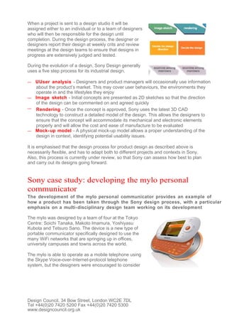 When a project is sent to a design studio it will be
assigned either to an individual or to a team of designers
who will then be responsible for the design until
completion. During the design process, the designer or
designers report their design at weekly crits and review
meetings at the design teams to ensure that designs in
progress are extensively judged and tested.

During the evolution of a design, Sony Design generally
uses a five step process for its industrial design.

— UUser analysis - Designers and product managers will occasionally use information
  about the product’s market. This may cover user behaviours, the environments they
  operate in and the lifestyles they enjoy
— Image sketch - Initial concepts are presented as 2D sketches so that the direction
  of the design can be commented on and agreed quickly
— Rendering - Once the concept is approved, Sony uses the latest 3D CAD
  technology to construct a detailed model of the design. This allows the designers to
  ensure that the concept will accommodate its mechanical and electronic elements
  properly and will allow the cost and ease of manufacture to be evaluated
— Mock- up model - A physical mock-up model allows a proper understanding of the
  design in context, identifying potential usability issues.

It is emphasised that the design process for product design as described above is
necessarily flexible, and has to adapt both to different projects and contexts in Sony.
Also, this process is currently under review, so that Sony can assess how best to plan
and carry out its designs going forward.


Sony case study: developing the mylo personal
communicator
The development of the mylo personal communicator provides an example of
how a product has been taken through the Sony design process, with a particular
emphasis on a multi- disciplinary design team working on its development

The mylo was designed by a team of four at the Tokyo
Centre: Soichi Tanaka, Makoto Imamura, Yoshiyasu
Kubota and Tetsuro Sano. The device is a new type of
portable communicator specifically designed to use the
many WiFi networks that are springing up in offices,
university campuses and towns across the world.

The mylo is able to operate as a mobile telephone using
the Skype Voice-over-Internet-protocol telephone
system, but the designers were encouraged to consider




Design Council, 34 Bow Street, London WC2E 7DL
Tel +44(0)20 7420 5200 Fax +44(0)20 7420 5300
www.designcouncil.org.uk
 