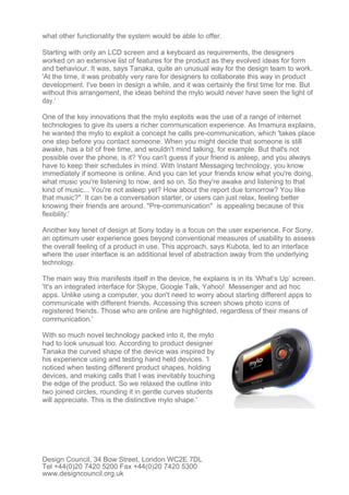 what other functionality the system would be able to offer.

Starting with only an LCD screen and a keyboard as requirements, the designers
worked on an extensive list of features for the product as they evolved ideas for form
and behaviour. It was, says Tanaka, quite an unusual way for the design team to work.
'At the time, it was probably very rare for designers to collaborate this way in product
development. I've been in design a while, and it was certainly the first time for me. But
without this arrangement, the ideas behind the mylo would never have seen the light of
day.'

One of the key innovations that the mylo exploits was the use of a range of internet
technologies to give its users a richer communication experience. As Imamura explains,
he wanted the mylo to exploit a concept he calls pre-communication, which 'takes place
one step before you contact someone. When you might decide that someone is still
awake, has a bit of free time, and wouldn't mind talking, for example. But that's not
possible over the phone, is it? You can't guess if your friend is asleep, and you always
have to keep their schedules in mind. With Instant Messaging technology, you know
immediately if someone is online. And you can let your friends know what you're doing,
what music you're listening to now, and so on. So they're awake and listening to that
kind of music... You're not asleep yet? How about the report due tomorrow? You like
that music?" It can be a conversation starter, or users can just relax, feeling better
knowing their friends are around. "Pre-communication" is appealing because of this
flexibility.'

Another key tenet of design at Sony today is a focus on the user experience. For Sony,
an optimum user experience goes beyond conventional measures of usability to assess
the overall feeling of a product in use. This approach, says Kubota, led to an interface
where the user interface is an additional level of abstraction away from the underlying
technology.

The main way this manifests itself in the device, he explains is in its ‘What’s Up’ screen.
'It's an integrated interface for Skype, Google Talk, Yahoo! Messenger and ad hoc
apps. Unlike using a computer, you don't need to worry about starting different apps to
communicate with different friends. Accessing this screen shows photo icons of
registered friends. Those who are online are highlighted, regardless of their means of
communication.'

With so much novel technology packed into it, the mylo
had to look unusual too. According to product designer
Tanaka the curved shape of the device was inspired by
his experience using and testing hand held devices. 'I
noticed when testing different product shapes, holding
devices, and making calls that I was inevitably touching
the edge of the product. So we relaxed the outline into
two joined circles, rounding it in gentle curves students
will appreciate. This is the distinctive mylo shape.'




Design Council, 34 Bow Street, London WC2E 7DL
Tel +44(0)20 7420 5200 Fax +44(0)20 7420 5300
www.designcouncil.org.uk
 