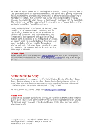 To make the device appear fun and exciting from the outset, the design team decided to
use light extensively in the operation of the mylo. The device has a glowing ring around
its circumference that changes colour and flashes at different frequencies according to
its mode of operation. That excitement was carried on when opening the device by
colouring the keyboard a bright orange, so it dramatically contrasted with the outer shell,
'like cutting into a fruit.' The colour not only looks exciting says, Tanaka, it also met the
contrast criteria of Sony’s usability engineers.

Finally, the design team ensured that the packaging and
marketing of the product worked consistently with the
mylo’s design, to reinforce its’ unique appearance and
demonstrate its function. 'The shape of the mylo, two
joined circles, also represents a unique design,' says
Tetsuro Sano, the director of the mylo project. 'Of course,
we couldn't resist the opportunity to use this shape as an
icon or symbol as often as possible. The package
window outlines its distinctive shape, revealing the mylo
and presenting the shape as an icon. And naturally, the
logo design is rounded.'

In more depth
Find out more about how market and trends research can lead to the development of
new products and services and how multi-disciplinary working can help in the design
process




With thanks to Sony
For the purposes of our study, we met Fumitaka Kikutani, Director of the Sony Design
Centre Europe, situated in London. Sony Design Centre Europe is used by Sony to
ensure that it communicates new product concepts based on European culture and
creatively supports the visual communication of Sony's brand.

To find out more about Sony Design visit www.sony.net/Fun/design


Please note
Except where expressly stated to the contrary, all copyright and rights in this content is
owned by or provided with permission from the copyright holder to the Design Council.
All rights are hereby reserved by the Design Council and by other copyright holders
where appropriate.




Design Council, 34 Bow Street, London WC2E 7DL
Tel +44(0)20 7420 5200 Fax +44(0)20 7420 5300
www.designcouncil.org.uk
 