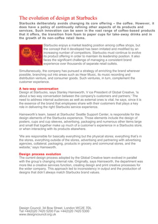 The evolution of design at Starbucks
Starbucks deliberately avoids changing its core offering – the coffee. However, it
does have a policy of continually refining other aspects of its products and
services. Such innovation can be seen in the vast range of coffee- based products
that it offers, the transition from foam to paper cups for take- away drinks and in
the growth of its non- coffee retail items.

                 Starbucks enjoys a market leading position among coffee shops, but
                 the concept that it developed has been imitated and modified by an
                 increasing number of competitors. Starbucks must continue to evolve
                 its product offering in order to maintain its leadership position. It also
                 faces the significant challenge of managing a consistent brand
                 experience over thousands of separate retail outlets.

Simultaneously, the company has pursued a strategy of enriching the brand wherever
possible, branching out into areas such as Hear Music, its music recording and
distribution venture, and consumer goods. Such ventures, in turn, complement the
customer experience.

A two- way conversation
Design at Starbucks, says Stanley Hainsworth, V ice President of Global Creative, 'is
about a two way conversation between the company's customers and partners.' The
need to address internal audiences as well as external ones is vital, he says, since it is
the essence of the brand that employees share with their customers that plays a key
role in delivering the right Starbucks service experience.

Hainsworth’s team, based at Starbucks' Seattle Support Center, is responsible for the
design elements of the Starbucks experience. Those elements include the design of
posters, cups and cup sleeves, advertising, packaging and numerous other items large
and small that together make up much of a customer’s experience in a Starbucks store,
or when interacting with its products elsewhere.

'We are responsible for basically everything but the physical stores; everything that’s in
the stores, everything outside of the stores, advertising and partnering with advertising
agencies, collateral, packaging, products in grocery and communal stores, and the
website,' says Hainsworth.

Design process evolution
The current design process adopted by the Global Creative team evolved in parallel
with the group’s changing internal role. Originally, says Hainsworth, the department was
more like a creative services function, creating design and print creative processes for
the wider company. This approach led to inconsistency in output and the production of
designs that didn’t always match Starbucks brand values.




Design Council, 34 Bow Street, London WC2E 7DL
Tel +44(0)20 7420 5200 Fax +44(0)20 7420 5300
www.designcouncil.org.uk
 