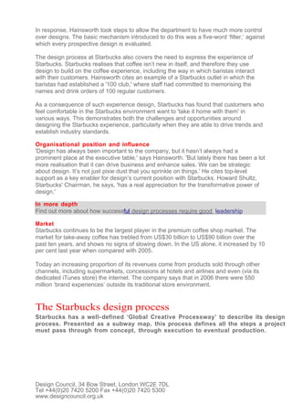 In response, Hainsworth took steps to allow the department to have much more control
over designs. The basic mechanism introduced to do this was a five-word ‘filter,’ against
which every prospective design is evaluated.

The design process at Starbucks also covers the need to express the experience of
Starbucks. Starbucks realises that coffee isn’t new in itself, and therefore they use
design to build on the coffee experience, including the way in which baristas interact
with their customers. Hainsworth cites an example of a Starbucks outlet in which the
baristas had established a '100 club,' where staff had committed to memorising the
names and drink orders of 100 regular customers.

As a consequence of such experience design, Starbucks has found that customers who
feel comfortable in the Starbucks environment want to 'take it home with them' in
various ways. This demonstrates both the challenges and opportunities around
designing the Starbucks experience, particularly when they are able to drive trends and
establish industry standards.

Organisational position and influence
'Design has always been important to the company, but it hasn’t always had a
prominent place at the executive table,' says Hainsworth. 'But lately there has been a lot
more realisation that it can drive business and enhance sales. We can be strategic
about design. It’s not just pixie dust that you sprinkle on things.' He cites top-level
support as a key enabler for design’s current position with Starbucks. Howard Shultz,
Starbucks' Chairman, he says, 'has a real appreciation for the transformative power of
design.'

In more depth
Find out more about how successful design processes require good leadership

Market
Starbucks continues to be the largest player in the premium coffee shop market. The
market for take-away coffee has trebled from US$30 billion to US$90 billion over the
past ten years, and shows no signs of slowing down. In the US alone, it increased by 10
per cent last year when compared with 2005.

Today an increasing proportion of its revenues come from products sold through other
channels, including supermarkets, concessions at hotels and airlines and even (via its
dedicated iTunes store) the internet. The company says that in 2006 there were 550
million ‘brand experiences’ outside its traditional store environment.


The Starbucks design process
Starbucks has a well- defined ‘Global Creative Processway’ to describe its design
process. Presented as a subway map, this process defines all the steps a project
must pass through from concept, through execution to eventual production.




Design Council, 34 Bow Street, London WC2E 7DL
Tel +44(0)20 7420 5200 Fax +44(0)20 7420 5300
www.designcouncil.org.uk
 